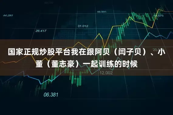 国家正规炒股平台我在跟阿贝（闫子贝）、小董（董志豪）一起训练的时候