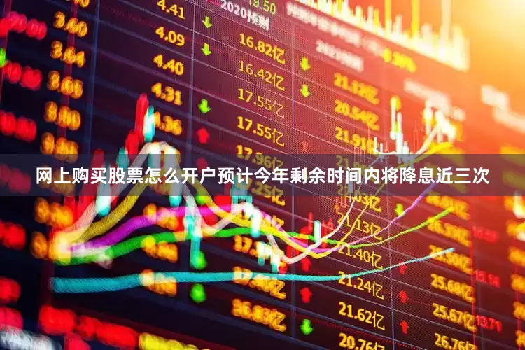 网上购买股票怎么开户预计今年剩余时间内将降息近三次